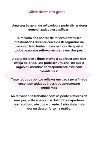 Uma sessão geral de reflexologia pode aliviar dores
generalizadas e específicas.
A maioria dos pontos de reflexo devem ser
pressionados durante cerca de 10 segundos de
cada vez. Não tenha pressa na hora de apertar
todos os pontos reflexos em cada um dos pés.
Aperte de leve e fique atento a qualquer área que
esteja dolorida. Isso pode ser um sinal de que o
órgão ou membro correspondente está com
"problemas".
Trate todos os pontos reflexos em cada pé, a fim de
encontrar todas as áreas que apresentam
problemas.
Ao terminar de trabalhar com os pontos reflexos de
seus pés, volte aos pontos doloridos e aperte-os
com cuidado até que o cliente já não sinta mais
dor ou desconforto na região.
Alivie dores em geral
 