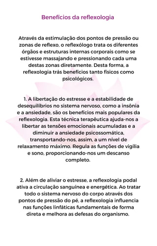 Benefícios da reflexologia
Através da estimulação dos pontos de pressão ou
zonas de reflexo, o reflexólogo trata os diferentes
órgãos e estruturas internas corporais como se
estivesse massajando e pressionando cada uma
destas zonas diretamente. Desta forma, a
reflexologia trás benefícios tanto físicos como
psicológicos.
1. A libertação do estresse e a estabilidade de
desequilíbrios no sistema nervoso, como a insônia
e a ansiedade, são os benefícios mais populares da
reflexologia. Esta técnica terapêutica ajuda-nos a
libertar as tensões emocionais acumuladas e a
diminuir a ansiedade psicossomática,
transportando-nos, assim, a um nível de
relaxamento máximo. Regula as funções de vigília
e sono, proporcionando-nos um descanso
completo.
2. Além de aliviar o estresse, a reflexologia podal
ativa a circulação sanguínea e energética. Ao tratar
todo o sistema nervoso do corpo através dos
pontos de pressão do pé, a reflexologia influencia
nas funções linfáticas fundamentais de forma
direta e melhora as defesas do organismo.
 