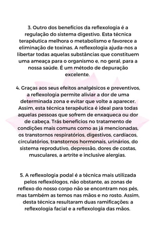 3. Outro dos benefícios da reflexologia é a
regulação do sistema digestivo. Esta técnica
terapêutica melhora o metabolismo e favorece a
eliminação de toxinas. A reflexologia ajuda-nos a
libertar todas aquelas substâncias que constituem
uma ameaça para o organismo e, no geral, para a
nossa saúde. É um método de depuração
excelente.
4. Graças aos seus efeitos analgésicos e preventivos,
a reflexologia permite aliviar a dor de uma
determinada zona e evitar que volte a aparecer.
Assim, esta técnica terapêutica é ideal para todas
aquelas pessoas que sofrem de enxaqueca ou dor
de cabeça. Trás benefícios no tratamento de
condições mais comuns como as já mencionadas,
os transtornos respiratórios, digestivos, cardíacos,
circulatórios, transtornos hormonais, urinários, do
sistema reprodutivo, depressão, dores de costas,
musculares, a artrite e inclusive alergias.
5. A reflexologia podal é a técnica mais utilizada
pelos reflexólogos, não obstante, as zonas de
reflexo do nosso corpo não se encontram nos pés,
mas também as temos nas mãos e no rosto. Assim,
desta técnica resultaram duas ramificações: a
reflexologia facial e a reflexologia das mãos.
 