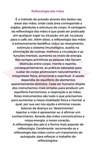 Reflexologia das mãos
É o método de pressão através dos dedos nas
áreas das mãos, onde cada área corresponde a
orgãos, glândulas e estrutura do corpo. A vantagem
da reflexologia das mãos é que pode ser praticada
em qualquer lugar ou situação: em pé, na pausa
para o café, etc. Além disso, a reflexologia das mãos
é extremamente benéfica: induz ao relaxamento,
estimula o sistema imunológico, auxilia na
eliminação de toxinas, melhora a circulação e as
funções mentais, aumenta os níveis de energia.
Nos tempos primitivos as pessoas não faziam
distinção entre corpo, mente e espírito,
consequentemente, as práticas adotadas para
cuidar do corpo promoviam naturalmente a
integridade física, emocional e espiritual. A saúde
dependia do equilíbrio de elementos
aparentemente distintos. Cada ser humano dispõe
dos instrumentos mais simples para produzir um
equilíbrio harmonioso: a respiração e as mãos.
Estes instrumentos são tudo o que precisamos
para aumentar a nossa vitalidade física e mental, a
qual, por sua vez nos ajuda a eliminar causas
básicas de doença ou “desarmonias”.
Apertar a mão é apresentar-se, é afirmar um
conhecimento. Através das mãos comunicamos a
nossa energia, o nosso coração.
A reflexologia dos pés é a forma mais popular de
reflexologia. Geralmente, recomenda-se a
reflexologia das mãos como um tratamento de
autoajuda, para reforçar o trabalho do
reflexologista.
 