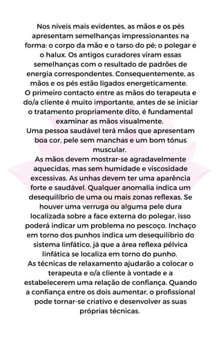 Nos níveis mais evidentes, as mãos e os pés
apresentam semelhanças impressionantes na
forma: o corpo da mão e o tarso do pé; o polegar e
o halux. Os antigos curadores viram essas
semelhanças com o resultado de padrões de
energia correspondentes. Consequentemente, as
mãos e os pés estão ligados energeticamente.
O primeiro contacto entre as mãos do terapeuta e
do/a cliente é muito importante, antes de se iniciar
o tratamento propriamente dito, é fundamental
examinar as mãos visualmente.
Uma pessoa saudável terá mãos que apresentam
boa cor, pele sem manchas e um bom tónus
muscular.
As mãos devem mostrar-se agradavelmente
aquecidas, mas sem humidade e viscosidade
excessivas. As unhas devem ter uma aparência
forte e saudável. Qualquer anomalia indica um
desequilíbrio de uma ou mais zonas reflexas. Se
houver uma verruga ou alguma pele dura
localizada sobre a face externa do polegar, isso
poderá indicar um problema no pescoço. Inchaço
em torno dos punhos indica um desequilíbrio do
sistema linfático, já que a área reflexa pélvica
linfática se localiza em torno do punho.
As técnicas de relaxamento ajudarão a colocar o
terapeuta e o/a cliente à vontade e a
estabelecerem uma relação de confiança. Quando
a confiança entre os dois aumentar, o profissional
pode tornar-se criativo e desenvolver as suas
próprias técnicas.
 