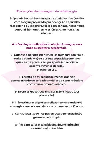 Precauções da massagem da reflexologia
1- Quando houver hemorragia de qualquer tipo (vómito
com sangue provocado por doenças do aparelho
respiratório ou digestivo, fezes com sangue, hemorragia
cerebral, hemorragia no estômago, hemorragias
internas).
A reflexologia melhora a circulação do sangue, mas
pode aumentar a hemorragia.
2- Durante o período menstrual (se tiver com um fluxo
muito abundante) ou durante a gravidez (por uma
questão de precaução, pois pode influenciar o
desenvolvimento do feto).
3- Tuberculose.
4- Enfarto do miocárdio (a menos que seja
acompanhado de cuidados médicos de emergência e
com consentimento médico.
5- Doenças graves dos rins, coração e fígado (por
precaução).
6- Não estimular os pontos reflexos correspondentes
aos orgãos sexuais em crianças com menos de 15 anos.
7- Cancro localizado nos pés ou qualquer outra lesão
grave na pele do pé.
8- Pés com calos e calosidades, devem primeiro
removê-los e/ou tratá-los.
 