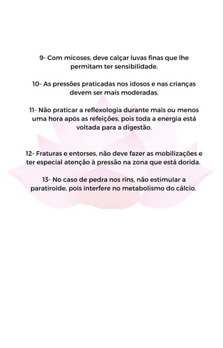 9- Com micoses, deve calçar luvas finas que lhe
permitam ter sensibilidade.
10- As pressões praticadas nos idosos e nas crianças
devem ser mais moderadas.
11- Não praticar a reflexologia durante mais ou menos
uma hora após as refeições, pois toda a energia está
voltada para a digestão.
12- Fraturas e entorses, não deve fazer as mobilizações e
ter especial atenção à pressão na zona que está dorida.
13- No caso de pedra nos rins, não estimular a
paratiroide, pois interfere no metabolismo do cálcio.
 