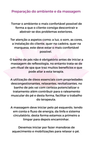 Preparação do ambiente e da massagem
Tornar o ambiente o mais confortável possível de
forma a que o cliente consiga descontrair e
abstrair-se dos problemas exteriores.
Ter atenção a aspetos como: a luz, o som, as cores,
a instalação do cliente, quer na cadeira, quer na
marquesa, este deve estar o mais confortável
possível.
O banho de pés não é obrigatório antes de iniciar a
massagem de reflexologia, no entanto trata-se de
um ritual de spa que traz muitos benefícios e que
pode aliar a esta terapia.
A utilização de óleos essenciais com propriedades
descongestionantes, relaxantes, revitalizantes, no
banho de pés vai com certeza potencializar o
tratamento além contribuir para o raleamento
muscular do pé e desta forma, facilitar o trabalho
do terapeuta.
A massagem deve iniciar pelo pé esquerdo, tendo
em conta o fluxo de energia, da linfa e sistema
circulatório, desta forma estamos a primeiro a
limpar para depois encaminhar.
Devemos iniciar por fazer manobras de
aquecimento e mobilizações para relaxar o pé.
 