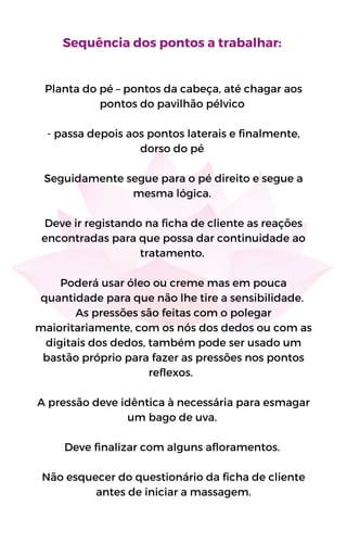 Sequência dos pontos a trabalhar:
Planta do pé – pontos da cabeça, até chagar aos
pontos do pavilhão pélvico
- passa depois aos pontos laterais e finalmente,
dorso do pé
Seguidamente segue para o pé direito e segue a
mesma lógica.
Deve ir registando na ficha de cliente as reações
encontradas para que possa dar continuidade ao
tratamento.
Poderá usar óleo ou creme mas em pouca
quantidade para que não lhe tire a sensibilidade.
As pressões são feitas com o polegar
maioritariamente, com os nós dos dedos ou com as
digitais dos dedos, também pode ser usado um
bastão próprio para fazer as pressões nos pontos
reflexos.
A pressão deve idêntica à necessária para esmagar
um bago de uva.
Deve finalizar com alguns afloramentos.
Não esquecer do questionário da ficha de cliente
antes de iniciar a massagem.
 
