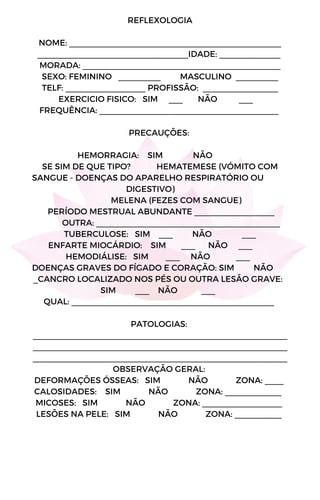 REFLEXOLOGIA
NOME: _____________________________________________
________________________________IDADE: _____________
MORADA: __________________________________________
SEXO: FEMININO _________ MASCULINO _________
TELF: _________________ PROFISSÃO: ________________
EXERCICIO FISICO: SIM ___ NÃO ___
FREQUÊNCIA: ______________________________________
PRECAUÇÕES:
HEMORRAGIA: SIM NÃO
SE SIM DE QUE TIPO? HEMATEMESE (VÓMITO COM
SANGUE - DOENÇAS DO APARELHO RESPIRATÓRIO OU
DIGESTIVO)
MELENA (FEZES COM SANGUE)
PERÍODO MESTRUAL ABUNDANTE _________________
OUTRA: _______________________________________
TUBERCULOSE: SIM ___ NÃO ___
ENFARTE MIOCÁRDIO: SIM ___ NÃO ___
HEMODIÁLISE: SIM ___ NÃO ___
DOENÇAS GRAVES DO FÍGADO E CORAÇÃO: SIM NÃO
_CANCRO LOCALIZADO NOS PÉS OU OUTRA LESÃO GRAVE:
SIM ___ NÃO ___
QUAL: ___________________________________________
PATOLOGIAS:
______________________________________________________
______________________________________________________
______________________________________________________
OBSERVAÇÃO GERAL:
DEFORMAÇÕES ÓSSEAS: SIM NÃO ZONA: ____
CALOSIDADES: SIM NÃO ZONA: ____________
MICOSES: SIM NÃO ZONA: _________________
LESÕES NA PELE: SIM NÃO ZONA: __________
 