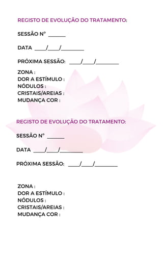 REGISTO DE EVOLUÇÃO DO TRATAMENTO:
SESSÃO Nº ______
DATA ____/____/________
PRÓXIMA SESSÃO: ____/____/________
ZONA :
DOR A ESTÍMULO :
NÓDULOS :
CRISTAIS/AREIAS :
MUDANÇA COR :
ZONA :
DOR A ESTÍMULO :
NÓDULOS :
CRISTAIS/AREIAS :
MUDANÇA COR :
REGISTO DE EVOLUÇÃO DO TRATAMENTO:
SESSÃO Nº ______
DATA ____/____/________
PRÓXIMA SESSÃO: ____/____/________
 