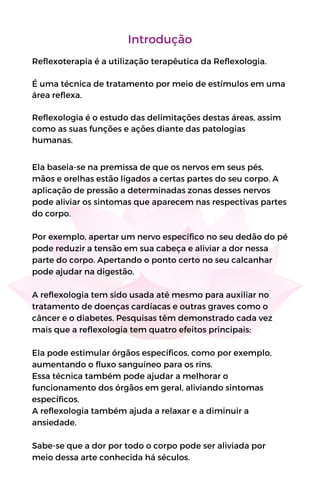 Introdução
Reflexoterapia é a utilização terapêutica da Reflexologia.
É uma técnica de tratamento por meio de estímulos em uma
área reflexa.
Reflexologia é o estudo das delimitações destas áreas, assim
como as suas funções e ações diante das patologias
humanas.
Ela baseia-se na premissa de que os nervos em seus pés,
mãos e orelhas estão ligados a certas partes do seu corpo. A
aplicação de pressão a determinadas zonas desses nervos
pode aliviar os sintomas que aparecem nas respectivas partes
do corpo.
Por exemplo, apertar um nervo específico no seu dedão do pé
pode reduzir a tensão em sua cabeça e aliviar a dor nessa
parte do corpo. Apertando o ponto certo no seu calcanhar
pode ajudar na digestão.
A reflexologia tem sido usada até mesmo para auxiliar no
tratamento de doenças cardíacas e outras graves como o
câncer e o diabetes. Pesquisas têm demonstrado cada vez
mais que a reflexologia tem quatro efeitos principais:
Ela pode estimular órgãos específicos, como por exemplo,
aumentando o fluxo sanguíneo para os rins.
Essa técnica também pode ajudar a melhorar o
funcionamento dos órgãos em geral, aliviando sintomas
específicos.
A reflexologia também ajuda a relaxar e a diminuir a
ansiedade.
Sabe-se que a dor por todo o corpo pode ser aliviada por
meio dessa arte conhecida há séculos.
 