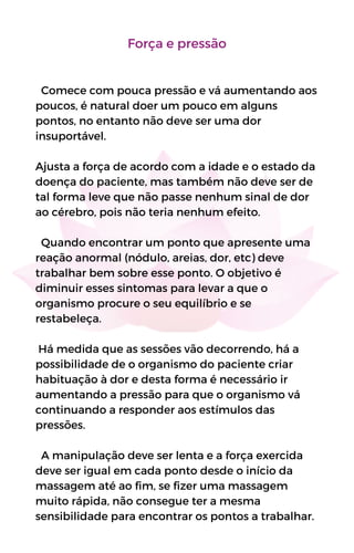 Força e pressão
Comece com pouca pressão e vá aumentando aos
poucos, é natural doer um pouco em alguns
pontos, no entanto não deve ser uma dor
insuportável.
Ajusta a força de acordo com a idade e o estado da
doença do paciente, mas também não deve ser de
tal forma leve que não passe nenhum sinal de dor
ao cérebro, pois não teria nenhum efeito.
Quando encontrar um ponto que apresente uma
reação anormal (nódulo, areias, dor, etc) deve
trabalhar bem sobre esse ponto. O objetivo é
diminuir esses sintomas para levar a que o
organismo procure o seu equilíbrio e se
restabeleça.
Há medida que as sessões vão decorrendo, há a
possibilidade de o organismo do paciente criar
habituação à dor e desta forma é necessário ir
aumentando a pressão para que o organismo vá
continuando a responder aos estímulos das
pressões.
A manipulação deve ser lenta e a força exercida
deve ser igual em cada ponto desde o início da
massagem até ao fim, se fizer uma massagem
muito rápida, não consegue ter a mesma
sensibilidade para encontrar os pontos a trabalhar.
 