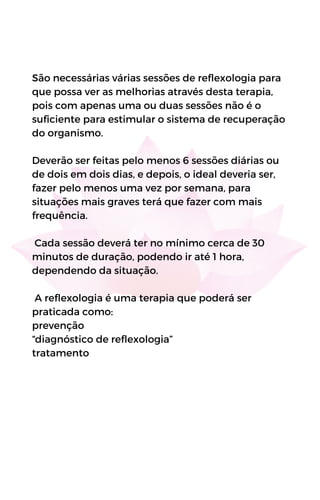 São necessárias várias sessões de reflexologia para
que possa ver as melhorias através desta terapia,
pois com apenas uma ou duas sessões não é o
suficiente para estimular o sistema de recuperação
do organismo.
Deverão ser feitas pelo menos 6 sessões diárias ou
de dois em dois dias, e depois, o ideal deveria ser,
fazer pelo menos uma vez por semana, para
situações mais graves terá que fazer com mais
frequência.
Cada sessão deverá ter no mínimo cerca de 30
minutos de duração, podendo ir até 1 hora,
dependendo da situação.
A reflexologia é uma terapia que poderá ser
praticada como:
prevenção
“diagnóstico de reflexologia”
tratamento
 