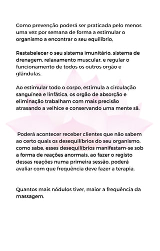 Como prevenção poderá ser praticada pelo menos
uma vez por semana de forma a estimular o
organismo a encontrar o seu equilíbrio,
Restabelecer o seu sistema imunitário, sistema de
drenagem, relaxamento muscular, e regular o
funcionamento de todos os outros orgão e
glândulas.
Ao estimular todo o corpo, estimula a circulação
sanguínea e linfática, os orgão de absorção e
eliminação trabalham com mais precisão
atrasando a velhice e conservando uma mente sã.
Poderá acontecer receber clientes que não sabem
ao certo quais os desequilíbrios do seu organismo,
como sabe, esses desequilíbrios manifestam-se sob
a forma de reações anormais, ao fazer o registo
dessas reações numa primeira sessão, poderá
avaliar com que frequência deve fazer a terapia.
Quantos mais nódulos tiver, maior a frequência da
massagem.
 