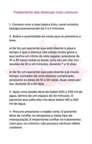 Tratamento das doenças mais comuns
1- Comece com a área básica (rins, canal urinário,
bexiga) pressionando de 3 a 5 minutos.
2- Sobre a quantidade de vezes que se pressiona a
área:
a) Se for um paciente que está doente à pouco
tempo e que a doença não esteja muito grave e
que tenha um ritmo de vida regular; pressione de
10 a 20 vezes todas as áreas, uma vez por dia, em
sessões de 30 a 40 minutos, durante 7 a 10 dias;
b) Se for um paciente que está doente à já muito
tempo, portador de uma doença complicada,
pressione as áreas de 10 a 50 vezes, duas vezes por
dia, durante 10 a 20 dias;
3- Após uma sessão deve de beber 500 a 700 ml de
água, dentro de um espaço de 30 minutos. O
paciente que sofre dos rins deve beber 150 a 300
ml de água;
4- Procure pressionar a região certa. O paciente
deve de confiar no terapeuta e neste tipo de
manipulação. É importante confiar no tratamento,
visto que, no mínimo, não provoca nenhum efeito
colateral.
 