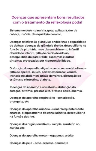 Doenças que apresentam bons resultados
com o tratamento da reflexologia podal
Sistema nervoso – paralisia, gota, epilepsia, dor de
cabeça, insónia, desequilíbrio nervoso.
Doenças relativas às glândulas endócrinas e capacidade
de defesa : doenças da glândula tiroide, desequilíbrio na
função da pituitária, mau desenvolvimento infantil,
obesidade infantil, falta de cálcio devido ao
desequilíbrio da paratiroide, espasmos e outros
sintomas provocados por hipersensibilidade.
Disfunção do aparelho digestivo e do seu metabolismo –
falta de apetite, soluço, acidez estomacal, vómito,
inchaço no abdómen, prisão de ventre, disfunção do
estômago e intestino, diabete.
Doenças do aparelho circulatório – disfunção do
coração, arritmia, pressão alta, pressão baixa, anemia.
Doenças do aparelho respiratório – constipação,
bronquite, etc
Doenças do aparelho urinário – urinar frequentemente,
enurese, bloqueamento do canal urinário, desequilíbrio
na função dos rins.
Doenças dos orgão sensitivos – miopia, zumbido no
ouvido, etc
Doenças do aparelho motor – espasmos, artrite
Doenças da pele – acne, eczema, dermatite
 