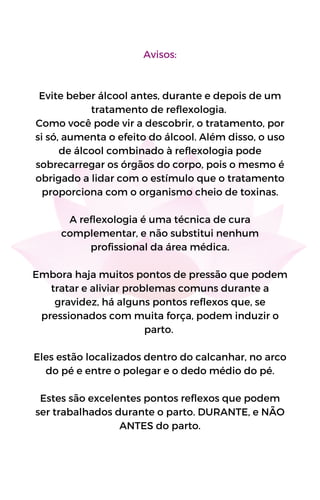 Avisos:
Evite beber álcool antes, durante e depois de um
tratamento de reflexologia.
Como você pode vir a descobrir, o tratamento, por
si só, aumenta o efeito do álcool. Além disso, o uso
de álcool combinado à reflexologia pode
sobrecarregar os órgãos do corpo, pois o mesmo é
obrigado a lidar com o estímulo que o tratamento
proporciona com o organismo cheio de toxinas.
A reflexologia é uma técnica de cura
complementar, e não substitui nenhum
profissional da área médica.
Embora haja muitos pontos de pressão que podem
tratar e aliviar problemas comuns durante a
gravidez, há alguns pontos reflexos que, se
pressionados com muita força, podem induzir o
parto.
Eles estão localizados dentro do calcanhar, no arco
do pé e entre o polegar e o dedo médio do pé.
Estes são excelentes pontos reflexos que podem
ser trabalhados durante o parto. DURANTE, e NÃO
ANTES do parto.
 