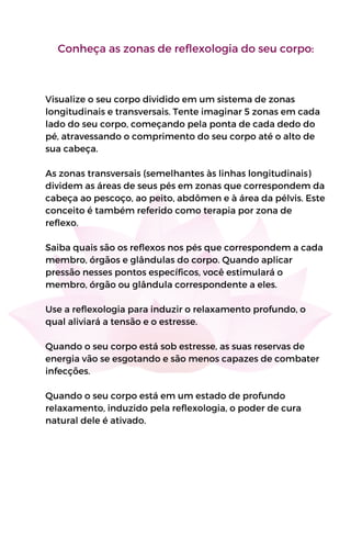 Conheça as zonas de reflexologia do seu corpo:
Visualize o seu corpo dividido em um sistema de zonas
longitudinais e transversais. Tente imaginar 5 zonas em cada
lado do seu corpo, começando pela ponta de cada dedo do
pé, atravessando o comprimento do seu corpo até o alto de
sua cabeça.
As zonas transversais (semelhantes às linhas longitudinais)
dividem as áreas de seus pés em zonas que correspondem da
cabeça ao pescoço, ao peito, abdômen e à área da pélvis. Este
conceito é também referido como terapia por zona de
reflexo.
Saiba quais são os reflexos nos pés que correspondem a cada
membro, órgãos e glândulas do corpo. Quando aplicar
pressão nesses pontos específicos, você estimulará o
membro, órgão ou glândula correspondente a eles.
Use a reflexologia para induzir o relaxamento profundo, o
qual aliviará a tensão e o estresse.
Quando o seu corpo está sob estresse, as suas reservas de
energia vão se esgotando e são menos capazes de combater
infecções.
Quando o seu corpo está em um estado de profundo
relaxamento, induzido pela reflexologia, o poder de cura
natural dele é ativado.
 
