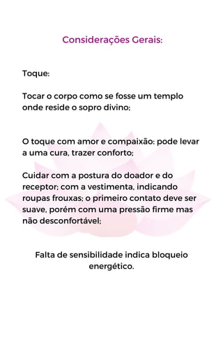 Considerações Gerais:
Toque:
Tocar o corpo como se fosse um templo
onde reside o sopro divino;
O toque com amor e compaixão: pode levar
a uma cura, trazer conforto;
Cuidar com a postura do doador e do
receptor; com a vestimenta, indicando
roupas frouxas; o primeiro contato deve ser
suave, porém com uma pressão firme mas
não desconfortável;
Falta de sensibilidade indica bloqueio
energético.
 