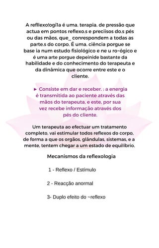 A refllexo!ogi1a é uma. terapia. de pressão que
actua em pontos reflexo.s e preciisos do.s pés
ou das mãos, que_ conrespondem a todas as
parte.s do corpo. É uma. ciência porgue se
base ia num estudo fisiológico e ne u ro~ógico e
é uma arte porgue depeinide bastante da
habilidade e do conhecimento do terapeuta e
da dinâmica que ocorre entre este e o
cliente.
► Consiste em dar e receber. : a energia
é transmitida ao paciente através das
mãos do terapeuta, e este, por sua
vez recebe informação através dos
pés do cliente.
Um terapeuta ao efectuar um tratamento
completo, vai estimular todos reflexos do corpo,
de forma a que os orgãos, glândulas, sistemas, e a
mente, tentem chegar a um estado de equilíbrio.
Mecanismos da reflexologia
1 - Reflexo / Estímulo
2 - Reacção anormal
3- Duplo efeito do ~reflexo
 