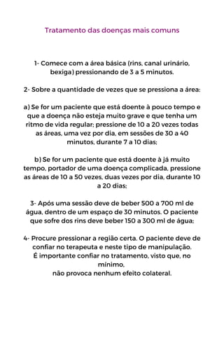 Tratamento das doenças mais comuns
1- Comece com a área básica (rins, canal urinário,
bexiga) pressionando de 3 a 5 minutos.
2- Sobre a quantidade de vezes que se pressiona a área:
a) Se for um paciente que está doente à pouco tempo e
que a doença não esteja muito grave e que tenha um
ritmo de vida regular; pressione de 10 a 20 vezes todas
as áreas, uma vez por dia, em sessões de 30 a 40
minutos, durante 7 a 10 dias;
b) Se for um paciente que está doente à já muito
tempo, portador de uma doença complicada, pressione
as áreas de 10 a 50 vezes, duas vezes por dia, durante 10
a 20 dias;
3- Após uma sessão deve de beber 500 a 700 ml de
água, dentro de um espaço de 30 minutos. O paciente
que sofre dos rins deve beber 150 a 300 ml de água;
4- Procure pressionar a região certa. O paciente deve de
confiar no terapeuta e neste tipo de manipulação.
É importante confiar no tratamento, visto que, no
mínimo,
não provoca nenhum efeito colateral.
 