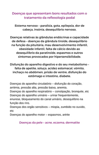 Doenças que apresentam bons resultados com o
tratamento da reflexologia podal
Sistema nervoso – paralisia, gota, epilepsia, dor de
cabeça, insónia, desequilíbrio nervoso.
Doenças relativas às glândulas endócrinas e capacidade
de defesa – doenças da glândula tiroide, desequilíbrio
na função da pituitária, mau desenvolvimento infantil,
obesidade infantil, falta de cálcio devido ao
desequilíbrio da paratiroide, espasmos e outros
sintomas provocados por hipersensibilidade.
Disfunção do aparelho digestivo e do seu metabolismo –
falta de apetite, soluço, acidez estomacal, vómito,
inchaço no abdómen, prisão de ventre, disfunção do
estômago e intestino, diabete.
Doenças do aparelho circulatório – disfunção do coração,
arritmia, pressão alta, pressão baixa, anemia.
Doenças do aparelho respiratório – constipação, bronquite, etc
Doenças do aparelho urinário – urinar frequentemente,
enurese, bloqueamento do canal urinário, desequilíbrio na
função dos rins.
Doenças dos orgão sensitivos – miopia, zumbido no ouvido,
etc
Doenças do aparelho motor – espasmos, artrite
Doenças da pele – acne, eczema, dermatite
 