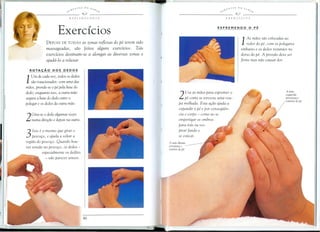 i..",,,'i.~TES   DO   S.-1lJ                                                   ~",,,£.!'l'TES    Do    S.-1lJ~,
                                                        e
                           ,                 9 --"-----------                                             ,                 'J ---"-----------
                               REFLEXOLOGIA                                                                    EXERClcIOS




                       Exercfcios
              DEPOIS    DE TODAS   as zonas reflexas do pe terem sido
              massageadas, SaD feitos alguns exercicios. Tais
                                                                                                                                  1  As maos SaDcolocadas ao
                                                                                                                                     redor do pi, com os polegares
                                                                                                                                  embaixo e as dedos restantes no
              exercicios destinam-se a alongar as diversas zonas e                                                            dorsa do pi. A pressao deve ser
              ajuda-lo a relaxar                                                                                              firme mas nao causar dor.

  ROTAlj:Ao      DOS     DEDOS

   Um de cada vez, todas os dedos
1  SaDrotacionados: com uma das
maos, prende-se 0 pi pela base do
dedo; enquanto isso, a outra mao
segura a base do dedo entre 0                                                    2   Use as maos para espremer 0
                                                                                     pi como se tore esse uma rou-
polegar e as dedos do outra mao.                                                 pa molhada. Esta a.;ao ajuda a
                                                                                 expandir 0 pi e por consequen-
    Gira-se 0 dedo algumas vezes                                                 cia 0 corpo - como ao se
2   numa dire.;ao e depois na outra.                                             empertigar as ombros
                                                                                 para trtis au res-
    1550 e a mesmo que girar a                                                   pirar fundo e
3   pesco.;o, e ajuda a soltar a
regiao do pesco.;o. Quando hou-
                                                                                 se esticar.
                                                                        A mdo direita
ver tensao no pesco.;o, as dedos -                                      pressiona   0
                                                                        interior do pe
           especialmente as de does
             - vao parecer tens os.
 