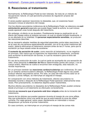 8. Reacciones al tratamiento
Normalmente, la Reflexología Podal es bien tolerada. Se trata de un método de
recuperación natural, el cual aprovecha procesos de regulación propios del
organismo.
A veces pueden aparecer reacciones no deseadas, que, en ocasiones hacen
necesario incluso el abandono del masaje.
Con los efectos secundarios inofensivos de la Reflexología Podal, se relaciona una estimulación
estimulación generalexagerada que puede llegar hasta la euforia, la cual incluso
puede aparecer unas horas después del tratamiento.
Sin embargo, el efecto no es duradero. Posiblemente tenga su explicación en el
efecto del masaje sobre el sistema nervioso, el cual no queda limitado localmente, si
no es afectado en su totalidad. Enpersonas especialmente sensibles, se producen
las reacciones descritas.
No es necesario adoptar medidas de seguridad especiales contra tales reacciones. Si
es el caso de una persona especialmente sensible, con el fin de evitar trastornos del
sueño, debería efectuarse el tratamiento siempre antes de las 21 horas, para que la
excitación ya haya cesado antes de acostarse.
El aumento de secreción de sudor, como reacción al tratamiento, no es negativa
en principio. Ello indica que el organismo ha respondido al tratamiento, sirviendo
para aumentar la eliminación de toxinas, lo cual es necesario para el éxito del
tratamiento.
En vez de la producción de sudor, la cual en parte se acompaña de una sensación de
calor, otras personas la detectan de frío en determinadas partes del cuerpo, o en el
cuerpo entero. Mientras se vuelva a encontrar bien enseguida, esta reacción, no
reviste importancia.
En un principio también las reacciones cardiocirculatorias son inofensivas. En caso
de un sistema cardiocirculatorio alterado, la Reflexología Podal alguna vez puede
producir efectos secundarios serios. Por esto, en caso del más mínimo dolor en el
corazón o zonas reflejas, se interrumpe en seguida el masaje.
En comparación con otros métodos de tratamiento, efectos secundarios no
deseados durante o después de la Reflexología Podal aparecen relativamente raras
veces. Pero precisamente, no debemos dejarlos pasar inadvertidos.
Muchos efectos secundarios no deseados de la Reflexología Podal, pueden evitarse
desde el principio si el tratamiento es efectuado correctamente.
Además es necesario que el paciente esté bien relajado antes de la iniciación del
tratamiento.
Acerca de los dolores que puedan aparecer durante el masaje de una zona refleja.
Hay que entenderlos como una señal de que se está tratando la zona de reflejo
correcta. Por regla general, estos cesan rápidamente en intensidad o incluso
desaparecen ya durante el primer tratamiento.
En caso contrario, se interrumpe en un principio el masaje de las zonas más
dolorosas durante algunos minutos y se sigue tratando otras zonas. Después se
19
mailxmail - Cursos para compartir lo que sabes
 