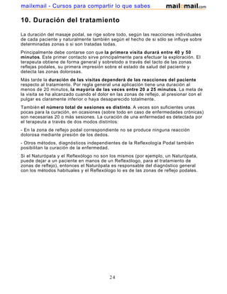 10. Duración del tratamiento
La duración del masaje podal, se rige sobre todo, según las reacciones individuales
de cada paciente y naturalmente también según el hecho de si sólo se influye sobre
determinadas zonas o si son tratadas todas.
Principalmente debe contarse con que la primera visita durará entre 40 y 50
minutos. Este primer contacto sirve principalmente para efectuar la exploración. El
terapeuta obtiene de forma general y sobretodo a través del tacto de las zonas
reflejas podales, su primera impresión sobre el estado de salud del paciente y
detecta las zonas dolorosas.
Más tarde la duración de las visitas dependerá de las reacciones del paciente
respecto al tratamiento. Por regla general una aplicación tiene una duración al
menos de 20 minutos, la mayoría de las veces entre 20 a 25 minutos. La meta de
la visita se ha alcanzado cuando el dolor en las zonas de reflejo, al presionar con el
pulgar es claramente inferior o haya desaparecido totalmente.
También el número total de sesiones es distinto. A veces son suficientes unas
pocas para la curación, en ocasiones (sobre todo en caso de enfermedades crónicas)
son necesarias 20 o más sesiones. La curación de una enfermedad es detectada por
el terapeuta a través de dos modos distintos:
- En la zona de reflejo podal correspondiente no se produce ninguna reacción
dolorosa mediante presión de los dedos.
- Otros métodos, diagnósticos independientes de la Reflexología Podal también
posibilitan la curación de la enfermedad.
Si el Naturópata y el Reflexólogo no son los mismos (por ejemplo, un Naturópata,
puede dejar a un paciente en manos de un Reflexólogo, para el tratamiento de
zonas de reflejo), entonces el Naturópata es responsable del diagnóstico general
con los métodos habituales y el Reflexólogo lo es de las zonas de reflejo podales.
24
mailxmail - Cursos para compartir lo que sabes
 