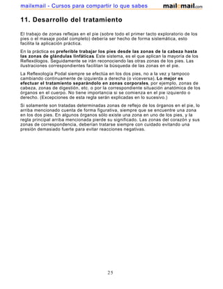 11. Desarrollo del tratamiento
El trabajo de zonas reflejas en el pie (sobre todo el primer tacto exploratorio de los
pies o el masaje podal completo) debería ser hecho de forma sistemática, esto
facilita la aplicación práctica.
En la práctica es preferible trabajar los pies desde las zonas de la cabeza hasta
las zonas de glándulas linfáticas. Este sistema, es el que aplican la mayoría de los
Reflexólogos. Seguidamente se irán reconociendo las otras zonas de los pies. Las
ilustraciones correspondientes facilitan la búsqueda de las zonas en el pie.
La Reflexología Podal siempre se efectúa en los dos pies, no a la vez y tampoco
cambiando continuamente de izquierda a derecha (o viceversa). Lo mejor es
efectuar el tratamiento separándolo en zonas corporales, por ejemplo, zonas de
cabeza, zonas de digestión, etc. o por la correspondiente situación anatómica de los
órganos en el cuerpo. No tiene importancia si se comienza en el pie izquierdo o
derecho. (Excepciones de esta regla serán explicadas en lo sucesivo.)
Si solamente son tratadas determinadas zonas de reflejo de los órganos en el pie, lo
arriba mencionado cuenta de forma figurativa, siempre que se encuentre una zona
en los dos pies. En algunos órganos sólo existe una zona en uno de los pies, y la
regla principal arriba mencionada pierde su significado. Las zonas del corazón y sus
zonas de correspondencia, deberían tratarse siempre con cuidado evitando una
presión demasiado fuerte para evitar reacciones negativas.
25
mailxmail - Cursos para compartir lo que sabes
 
