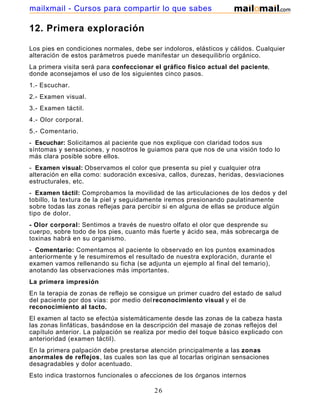 12. Primera exploración
Los pies en condiciones normales, debe ser indoloros, elásticos y cálidos. Cualquier
alteración de estos parámetros puede manifestar un desequilibrio orgánico.
La primera visita será para confeccionar el gráfico físico actual del paciente,
donde aconsejamos el uso de los siguientes cinco pasos.
1.- Escuchar.
2.- Examen visual.
3.- Examen táctil.
4.- Olor corporal.
5.- Comentario.
- Escuchar: Solicitamos al paciente que nos explique con claridad todos sus
síntomas y sensaciones, y nosotros le guiamos para que nos de una visión todo lo
más clara posible sobre ellos.
- Examen visual: Observamos el color que presenta su piel y cualquier otra
alteración en ella como: sudoración excesiva, callos, durezas, heridas, desviaciones
estructurales, etc.
- Examen táctil: Comprobamos la movilidad de las articulaciones de los dedos y del
tobillo, la textura de la piel y seguidamente iremos presionando paulatinamente
sobre todas las zonas reflejas para percibir si en alguna de ellas se produce algún
tipo de dolor.
- Olor corporal: Sentimos a través de nuestro olfato el olor que desprende su
cuerpo, sobre todo de los pies, cuanto más fuerte y ácido sea, más sobrecarga de
toxinas habrá en su organismo.
- Comentario: Comentamos al paciente lo observado en los puntos examinados
anteriormente y le resumiremos el resultado de nuestra exploración, durante el
examen vamos rellenando su ficha (se adjunta un ejemplo al final del temario),
anotando las observaciones más importantes.
La primera impresión
En la terapia de zonas de reflejo se consigue un primer cuadro del estado de salud
del paciente por dos vías: por medio delreconocimiento visual y el de
reconocimiento al tacto.
El examen al tacto se efectúa sistemáticamente desde las zonas de la cabeza hasta
las zonas linfáticas, basándose en la descripción del masaje de zonas reflejos del
capítulo anterior. La palpación se realiza por medio del toque básico explicado con
anterioridad (examen táctil).
En la primera palpación debe prestarse atención principalmente a las zonas
anormales de reflejos, las cuales son las que al tocarlas originan sensaciones
desagradables y dolor acentuado.
Esto indica trastornos funcionales o afecciones de los órganos internos
26
mailxmail - Cursos para compartir lo que sabes
 