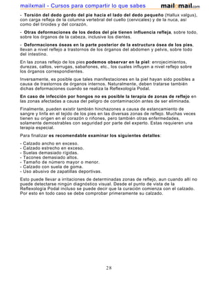 - Torsión del dedo gordo del pie hacia el lado del dedo pequeño (Hallux valgus),
con carga refleja de la columna vertebral del cuello (cervicales) y de la nuca, así
como del tiroides y del corazón.
- Otras deformaciones de los dedos del pie tienen influencia refleja, sobre todo,
sobre los órganos de la cabeza, inclusive los dientes.
- Deformaciones óseas en la parte posterior de la estructura ósea de los pies,
llevan a nivel reflejo a trastornos de los órganos del abdomen y pelvis, sobre todo
del intestino.
En las zonas reflejo de los pies podemos observar en la piel: enrojecimientos,
durezas, callos, verrugas, sabañones, etc., los cuales influyen a nivel reflejo sobre
los órganos correspondientes.
Inversamente, es posible que tales manifestaciones en la piel hayan sido posibles a
causa de trastornos de órganos internos. Naturalmente, deben tratarse también
dichas deformaciones cuando se realiza la Reflexología Podal.
En caso de infección por hongos no es posible la terapia de zonas de reflejo en
las zonas afectadas a causa del peligro de contaminación antes de ser eliminada.
Finalmente, pueden existir también hinchazones a causa de estancamiento de
sangre y linfa en el tejido de los pies en las diversas zonas de reflejo. Muchas veces
tienen su origen en el corazón o riñones, pero también otras enfermedades,
solamente demostrables con seguridad por parte del experto. Estas requieren una
terapia especial.
Para finalizar es recomendable examinar los siguientes detalles:
- Calzado ancho en exceso.
- Calzado estrecho en exceso.
- Suelas demasiado rígidas.
- Tacones demasiado altos.
- Tamaño de número mayor o menor.
- Calzado con suela de goma.
- Uso abusivo de zapatillas deportivas.
Esto puede llevar a irritaciones de determinadas zonas de reflejo, aun cuando allí no
puede detectarse ningún diagnóstico visual. Desde el punto de vista de la
Reflexología Podal incluso se puede decir que la curación comienza con el calzado.
Por esto en todo caso se debe comprobar primeramente su calzado.
28
mailxmail - Cursos para compartir lo que sabes
 