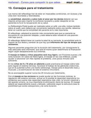 13. Consejos para el tratamiento
Las manos del reflexólogo han de estar en impecables condiciones, sin durezas y las
uñas bien recortadas y redondeadas.
La amabilidad, atención y sobre todo el amor por los demás deberán ser sus
mejores armas para inspirar la confianza necesaria y poder despertar en los
pacientes la fe en la recuperación de su salud.
La Reflexología Podal puede ser realizada sobre un sofá, una silla, incluso también
sobre el suelo, pero debería ser conveniente realizarla sobre una camilla, debemos
tener en cuenta que la comodidad del paciente es lo más importante.
El reflexólogo, adoptará la posición más conveniente para que su paciente se
encuentre en una posición relajada, y este debería estar situado en una posición
más baja que el.
El reflexólogo deberá tener en cuenta la edad de su paciente, la sensibilidad ante la
presión de sus dedos y también de que hay que informarle del tipo de terapia que
utilizamos.
Algunos pacientes preguntan por la duración del tratamiento, por consiguiente lo
más adecuado será informarle, que será él mismo quien determinara la finalización
según vayan desapareciendo sus síntomas.
El masaje en bebes y niños pequeños será muy ligero, con fricciones suaves y de
corta duración. En casos de fiebre ligera, el masaje en las vías linfáticas, puede
ayudar a solucionar con más rapidez el problema, unos pocos minutos será
suficiente.
En los niños de 8 a 10 años en adelante puede practicarse el masaje sobre todo
para regular el sistema nervioso, favorecer el trabajo de las glándulas endocrinas,
que en la pubertad sufren una fuerte sobrecarga, masaje para el desarrollo óseo y
muscular, y la estimulación de todo el sistema inmunitario.
No es aconsejable superar nunca los 20 minutos por tratamiento.
Con el masaje en los ancianos se puede ayudar en las funciones motoras, la
regulación del sistema nervioso, activar en lo posible la capacidad respiratoria (no
olvidemos que cuanta más capacidad respiratoria más vida), la función intestinal y
del aparato urinario, es muy importante la eliminación diaria de toxinas. El masaje
deberá ser especialmente suave y delicado, calibrando según la estructura ósea la
posibilidad que exista osteoporosis y de corta duración.
29
mailxmail - Cursos para compartir lo que sabes
 