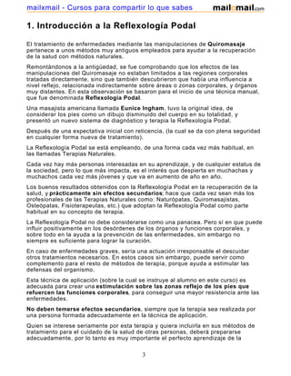 1. Introducción a la Reflexología Podal
El tratamiento de enfermedades mediante las manipulaciones de Quiromasaje
pertenece a unos métodos muy antiguos empleados para ayudar a la recuperación
de la salud con métodos naturales.
Remontándonos a la antigüedad, se fue comprobando que los efectos de las
manipulaciones del Quiromasaje no estaban limitados a las regiones corporales
tratadas directamente, sino que también descubrieron que había una influencia a
nivel reflejo, relacionada indirectamente sobre áreas o zonas corporales, y órganos
muy distantes. En esta observación se basaron para el inicio de una técnica manual,
que fue denominada Reflexología Podal.
Una masajista americana llamada Eunice Ingham, tuvo la original idea, de
considerar los pies como un dibujo disminuido del cuerpo en su totalidad, y
presentó un nuevo sistema de diagnóstico y terapia la Reflexología Podal.
Después de una expectativa inicial con reticencia, (la cual se da con plena seguridad
en cualquier forma nueva de tratamiento).
La Reflexología Podal se está empleando, de una forma cada vez más habitual, en
las llamadas Terapias Naturales.
Cada vez hay más personas interesadas en su aprendizaje, y de cualquier estatus de
la sociedad, pero lo que más impacta, es el interés que despierta en muchachas y
muchachos cada vez más jóvenes y que va en aumento de año en año.
Los buenos resultados obtenidos con la Reflexología Podal en la recuperación de la
salud, y prácticamente sin efectos secundarios; hace que cada vez sean más los
profesionales de las Terapias Naturales como: Naturópatas, Quiromasajistas,
Osteópatas, Fisioterapeutas, etc.) que adoptan la Reflexología Podal como parte
habitual en su concepto de terapia.
La Reflexología Podal no debe considerarse como una panacea. Pero sí en que puede
influir positivamente en los desórdenes de los órganos y funciones corporales, y
sobre todo en la ayuda a la prevención de las enfermedades, sin embargo no
siempre es suficiente para lograr la curación.
En caso de enfermedades graves, sería una actuación irresponsable el descuidar
otros tratamientos necesarios. En estos casos sin embargo, puede servir como
complemento para el resto de métodos de terapia, porque ayuda a estimular las
defensas del organismo.
Esta técnica de aplicación (sobre la cual se instruye al alumno en este curso) es
adecuada para crear una estimulación sobre las zonas reflejo de los pies que
refuercen las funciones corporales, para conseguir una mayor resistencia ante las
enfermedades.
No deben temerse efectos secundarios, siempre que la terapia sea realizada por
una persona formada adecuadamente en la técnica de aplicación.
Quien se interese seriamente por esta terapia y quiera incluirla en sus métodos de
tratamiento para el cuidado de la salud de otras personas, deberá prepararse
adecuadamente, por lo tanto es muy importante el perfecto aprendizaje de la
3
mailxmail - Cursos para compartir lo que sabes
 
