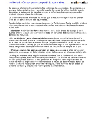 Se asegura el diagnóstico mediante los síntomas de enfermedad. Sin embargo, no
siempre deben existir éstos, ya que la terapia de zonas de reflejo también puede
demostrar la existencia de estados previos a enfermedades que aun no pueden
producir ninguna clase de síntomas.
La falta de molestias entonces no indica que el resultado diagnóstico del primer
tacto de las zonas del pie sea equivocado.
Aparte de las explícitas reacciones dolorosas, la Reflexología Podal también produce
otras reacciones que proporcionan detalles sobre sus efectos. A ellas pertenecen
sobre todo:
- Secreción masiva de sudor en las manos, pies, otras áreas del cuerpo o en el
cuerpo entero, la cual se observa sobre todo en personas debilitadas con trastornos
del sistema nervioso.
- Un sentimiento generalizado de frío que comienza mayoritariamente en los
miembros inferiores y puede prolongarse hasta el tórax; se produce generalmente
en el caso de sobredosificación del masaje (mayoritariamente a causa de una
presión demasiado fuerte), ya que a causa de ello se llega a una hiperreacción de los
vasos sanguíneos acompañado de una falta de circulación de sangre en la piel.
- Efectos secundarios serios aparecen en pocas ocasiones; a ellos pertenecen
espasmos musculares en determinadas zonas del cuerpo o en el cuerpo entero, etc.
De ninguna manera debe seguirse inmediatamente con el tratamiento tras tales
reacciones agudas, solo en cuanto surja una mejora. Un masaje de caricia suave en
los dos pies puede acelerar la recuperación. El terapeuta tiene la posibilidad de
influir de manera explícita sobre las molestias a través de determinadas zonas de
reflejo. Mediante respiración profunda y tranquila, en la mayoría de los casos el
sistema cardiaco y circulatorio vuelve pronto a armonizarse.
34
mailxmail - Cursos para compartir lo que sabes
 