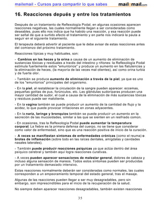 16. Reacciones depués y entre los tratamientos
Después de un tratamiento de Reflexología Podal, en algunas ocasiones aparecen
reacciones negativas, las cuales normalmente llegan a ser consideradas como
deseables, pues ello nos indica que ha habido una reacción, y esa reacción puede
ser señal de que a surtido efecto el tratamiento y en parte nos indicará la pauta a
seguir en el siguiente tratamiento.
El terapeuta deberá advertir al paciente que le debe avisar de estas reacciones antes
del comienzo del próximo tratamiento.
Reacciones típicas y muy habituales, son:
- Cambios en las heces y la orina a causa de un aumento de eliminación de
sustancias tóxicas y residuales a través del intestino y riñones: la Reflexología Podal
estimula fuertemente estos "emuntorios" y produce un aumento en las flatulencias y
la eliminación de heces, (la mayoría de las veces mal olientes), así como orina turbia
y de fuerte olor.
- También se produce aumento de eliminación a través de la piel, ya que es uno
de los "emuntorios" principales del organismo.
- En la piel, al restablecer la circulación de la sangre pueden aparecer: eccemas,
pequeñas gotitas de pus, forúnculos, etc. Las glándulas sudoríparas producen una
mayor cantidad de sudor, el cual a causa de la eliminación de más sustancias tóxicas
y residuos puede ser maloliente.
- En la vagina también se puede producir un aumento de la cantidad de flujo y la
acidez, lo que puede provocar irritaciones en zonas adyacentes.
- En la nariz, laringe y bronquios también se puede producir un aumento en la
secreción de las mucosidades, similar a las que se sienten en un resfriado común.
- En ocasiones, tras la Reflexología Podal puede aumentar la temperatura
corporal. La fiebre es la primera defensa del cuerpo, no se tiene que considerar
como valor de enfermedad, sino que es una reacción positiva de inicio de la curación.
- A veces se manifiestan síntomas de enfermedades crónicas (como el reuma) o
brotes de inflamación (sobre todo en las raíces dentales, amígdalas y cavidades
nasales laterales).
- También puede producir reacciones psíquicas ya que actúa dentro del área
psíquico cerebral y también aquí logra reacciones curativas.
- A veces pueden aparecer sensaciones de malestar general, dolores de cabeza y
incluso alguna sensación de mareos. Todos estos síntomas pueden ser producidas
por un tratamiento demasiado intensivo.
Estas reacciones normalmente deberán ser consideradas como normales, las cuales
corresponden a un empeoramiento temporal del estado general, tras el masaje.
Algunas de las reacciones pueden llegar a ser muy desagradables, pero sin
embargo, son imprescindibles para el inicio de la recuperación de la salud.
No siempre deben aparecer reacciones desagradables, también existen reacciones
35
mailxmail - Cursos para compartir lo que sabes
 