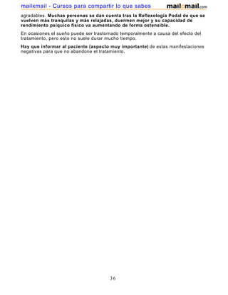 agradables. Muchas personas se dan cuenta tras la Reflexología Podal de que se
vuelven más tranquilas y más relajadas, duermen mejor y su capacidad de
rendimiento psíquico físico va aumentando de forma ostensible.
En ocasiones el sueño puede ser trastornado temporalmente a causa del efecto del
tratamiento, pero esto no suele durar mucho tiempo.
Hay que informar al paciente (aspecto muy importante) de estas manifestaciones
negativas para que no abandone el tratamiento.
36
mailxmail - Cursos para compartir lo que sabes
 