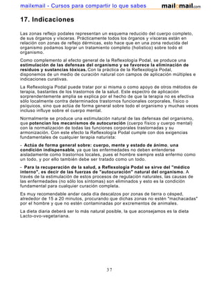 17. Indicaciones
Las zonas reflejo podales representan un esquema reducido del cuerpo completo,
de sus órganos y vísceras. Prácticamente todos los órganos y vísceras están en
relación con zonas de reflejo dérmicas, esto hace que en una zona reducida del
organismo podamos lograr un tratamiento completo (holistico) sobre todo el
organismo.
Como complemento al efecto general de la Reflexología Podal, se produce una
estimulación de las defensas del organismo y se favorece la eliminación de
residuos y sustancias tóxicas. Con la práctica de la Reflexología Podal,
disponemos de un medio de curación natural con campos de aplicación múltiples e
indicaciones curativas.
La Reflexología Podal puede tratar por si misma o como apoyo de otros métodos de
terapia, bastantes de los trastornos de la salud. Este espectro de aplicación
sorprendentemente amplia se explica por el hecho de que la terapia no es efectiva
sólo localmente contra determinados trastornos funcionales corporales, físico o
psíquicos, sino que actúa de forma general sobre todo el organismo y muchas veces
incluso influye sobre el cuerpo mental.
Normalmente se produce una estimulación natural de las defensas del organismo,
que potencian los mecanismos de autocuración (cuerpo físico y cuerpo mental)
con la normalización de todas las funciones corporales trastornadas y su
armonización. Con este efecto la Reflexología Podal cumple con dos exigencias
fundamentales de cualquier terapia naturista:
- Actúa de forma general sobre: cuerpo, mente y estado de ánimo, una
condición indispensable, ya que las enfermedades no deben entenderse
aisladamente como trastornos locales, pues el hombre siempre está enfermo como
un todo, y por ello también debe ser tratado como un todo.
- Para la recuperación de la salud, a Reflexología Podal se sirve del "médico
interno", es decir de las fuerzas de "autocuración" natural del organismo. A
través de la estimulación de estos procesos de regulación naturales, las causas de
las enfermedades (no sólo los síntomas) son eliminados y esto es la condición
fundamental para cualquier curación completa.
Es muy recomendable andar cada día descalzos por zonas de tierra o césped,
alrededor de 15 a 20 minutos, procurando que dichas zonas no estén "machacadas"
por el hombre y que no estén contaminadas por excrementos de animales.
La dieta diaria deberá ser lo más natural posible, la que aconsejamos es la dieta
Lacto-ovo-vegetariana.
37
mailxmail - Cursos para compartir lo que sabes
 