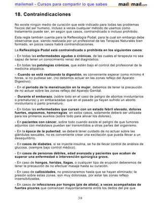 18. Contraindicaciones
No existe ningún medio de curación que esté indicado para todas las problemas
físicos del ser humano, incluso a veces cualquier método de usemos como
tratamiento puede ser, en según que casos, contraindicado o incluso prohibido.
Esta regla también cuenta para la Reflexología Podal, para la cual sin embargo debe
observarse que, siendo realizada por un profesional de las Terapias Naturales bien
formado, en pocos casos habrá contraindicaciones.
La Reflexología Podal está contraindicada o prohibida en los siguientes casos:
- En todas las enfermedades agudas o crónicas, de las cuales el terapeuta no sea
capaz de tener un conocimiento veraz del diagnóstico.
- En todas las patologías crónicas, que estén bajo el control del profesional de la
medicina alopática.
- Cuando se está realizando la digestión, es conveniente esperar como mínimo 4
horas, si no pudiese ser, (no debemos actuar en las zonas reflejo del Aparato
Digestivo).
- En el periodo de la menstruación en la mujer, debemos de tener la precaución
de no actuar sobre las zonas reflejo del Aparato Genital.
- Durante el embarazo, (sobre todo en el caso de peligro de abortos involuntarios
o prematuros) y en embarazadas que en el pasado ya hayan sufrido un aborto
involuntario o parto prematuro.
- En todas las enfermedades que cursan con un estado febril elevado, dolores
fuertes, espasmos, hemorragias: en estos casos, solamente deberá ser utilizada
para los primeros auxilios (sobre todo para aliviar los dolores).
- En pacientes con cáncer, sobre todo cuando existe el peligro de que tumores
adjuntos con metástasis puedan ser transmitidos a otras partes del organismo.
- En la época de la pubertad, se deberá tener cuidado de no actuar sobre las
glándulas sexuales, no es conveniente crear una excitación que pueda llevar a un
desequilibrio.
- En casos de diabetes, si se inyecta insulina, se ha de llevar control de análisis de
glucosa, (siempre bajo control médico).
- En casos de personas débiles, edad avanzada y pacientes que acaban de
superar una enfermedad o intervención quirúrgica grave.
- En caso de hongos, heridas, llagas, o cualquier tipo de erupción deberemos de
tener la precaución de no efectuar masaje hasta su curación.
- En caso de callosidades, no presionaremos hasta que se hayan eliminado; la
presión sobre estas zonas, son muy dolorosas, por estar las zonas reflejo
insensibilizadas.
- En casos de infecciones por hongos (pie de atleta), a veces acompañadas de
fuertes picores que comienzan mayoritariamente entre los dedos del pie que
pueden extenderse a las uñas de los dedos y a otras de sus áreas. Son perjudiciales,
38
mailxmail - Cursos para compartir lo que sabes
 