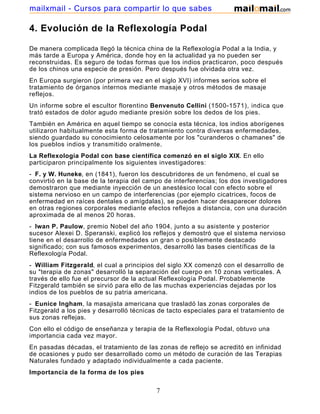 4. Evolución de la Reflexología Podal
De manera complicada llegó la técnica china de la Reflexología Podal a la India, y
más tarde a Europa y América, donde hoy en la actualidad ya no pueden ser
reconstruidas. Es seguro de todas formas que los indios practicaron, poco después
de los chinos una especie de presión. Pero después fue olvidada otra vez.
En Europa surgieron (por primera vez en el siglo XVI) informes serios sobre el
tratamiento de órganos internos mediante masaje y otros métodos de masaje
reflejos.
Un informe sobre el escultor florentino Benvenuto Cellini (1500-1571), indica que
trató estados de dolor agudo mediante presión sobre los dedos de los pies.
También en América en aquel tiempo se conocía esta técnica, los indios aborígenes
utilizaron habitualmente esta forma de tratamiento contra diversas enfermedades,
siendo guardado su conocimiento celosamente por los "curanderos o chamanes" de
los pueblos indios y transmitido oralmente.
La Reflexología Podal con base científica comenzó en el siglo XIX. En ello
participaron principalmente los siguientes investigadores:
- F. y W. Huneke, en (1841), fueron los descubridores de un fenómeno, el cual se
convirtió en la base de la terapia del campo de interferencias; los dos investigadores
demostraron que mediante inyección de un anestésico local con efecto sobre el
sistema nervioso en un campo de interferencias (por ejemplo cicatrices, focos de
enfermedad en raíces dentales o amígdalas), se pueden hacer desaparecer dolores
en otras regiones corporales mediante efectos reflejos a distancia, con una duración
aproximada de al menos 20 horas.
- Iwan P. Paulow, premio Nobel del año 1904, junto a su asistente y posterior
sucesor Alexei D. Speranski, explicó los reflejos y demostró que el sistema nervioso
tiene en el desarrollo de enfermedades un gran o posiblemente destacado
significado; con sus famosos experimentos, desarrolló las bases científicas de la
Reflexología Podal.
- William Fitzgerald, el cual a principios del siglo XX comenzó con el desarrollo de
su "terapia de zonas" desarrolló la separación del cuerpo en 10 zonas verticales. A
través de ello fue el precursor de la actual Reflexología Podal. Probablemente
Fitzgerald también se sirvió para ello de las muchas experiencias dejadas por los
indios de los pueblos de su patria americana.
- Eunice Ingham, la masajista americana que trasladó las zonas corporales de
Fitzgerald a los pies y desarrolló técnicas de tacto especiales para el tratamiento de
sus zonas reflejas.
Con ello el código de enseñanza y terapia de la Reflexología Podal, obtuvo una
importancia cada vez mayor.
En pasadas décadas, el tratamiento de las zonas de reflejo se acreditó en infinidad
de ocasiones y pudo ser desarrollado como un método de curación de las Terapias
Naturales fundado y adaptado individualmente a cada paciente.
Importancia de la forma de los pies
7
mailxmail - Cursos para compartir lo que sabes
 