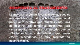 La mayoría responde favorablemente, pues es
una medicina natural que busca despertar el
poder auto curativo que tenemos cada unos
de nosotros, sin agredir al organismo con
tantos medicamentos u otros métodos que no
sólo tratan la parte afectada sino que tienen
efectos secundarios. Es muy aceptada en
nuestro medio.
RESPUESTA AL TRATAMIENTO
 