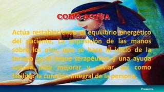 Actúa restableciendo el equilibrio energético
del paciente, La imposición de las manos
sobre los pies, que se hace al inicio de la
terapia es el toque terapéutico y una ayuda
valiosa para mejorar y aliviar, así como
facilitar la curación integral de la persona.
COMO ACTUA
 