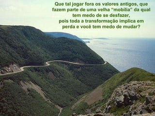 Que tal jogar fora os valores antigos,   que fazem parte de uma velha  “ mobília ”  da qual tem medo de se desfazer , pois toda a transformação implica   em perda e você tem medo de mudar? 