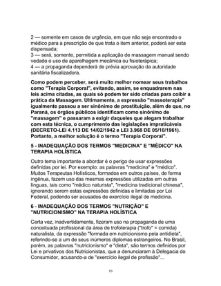 2 — somente em casos de urgência, em que não seja encontrado o
médico para a prescrição de que trata o item anterior, poderá ser esta
dispensada;
3 — será, somente, permitida a aplicação de massagem manual sendo
vedado o uso de aparelhagem mecânica ou fisioterápica;
4 — a propaganda dependerá de prévia aprovação da autoridade
sanitária fiscalizadora.
Como podem perceber, será muito melhor nomear seus trabalhos
como "Terapia Corporal", evitando, assim, se enquadrarem nas
leis acima citadas, as quais só podem ter sido criadas para coibir a
prática da Massagem. Ultimamente, a expressão "massoterapia"
igualmente passou a ser sinônimo de prostituição, além de que, no
Paraná, os órgãos públicos identificam como sinônimo de
"massagem" e passaram a exigir daqueles que alegam trabalhar
com esta técnica, o cumprimento das legislações impraticáveis
(DECRETO-LEI 4.113 DE 14/02/1942 e LEI 3.968 DE 05/10/1961).
Portanto, a melhor solução é o termo "Terapia Corporal".
5 - INADEQUAÇÃO DOS TERMOS "MEDICINA" E "MÉDICO" NA
TERAPIA HOLÍSTICA
Outro tema importante a abordar é o perigo de usar expressões
definidas por lei. Por exemplo: as palavras "medicina" e "médico".
Muitos Terapeutas Holísticos, formados em outros países, de forma
ingênua, fazem uso das mesmas expressões utilizadas em outras
línguas, tais como "médico naturista", "medicina tradicional chinesa",
ignorando serem estas expressões definidas e limitadas por Lei
Federal, podendo ser acusados de exercício ilegal de medicina.
6 - INADEQUAÇÃO DOS TERMOS "NUTRIÇÃO" E
"NUTRICIONISMO" NA TERAPIA HOLÍSTICA
Certa vez, inadvertidamente, fizeram uso na propaganda de uma
conceituada profissional da área de trofoterapia ("trofo" = comida)
naturalista, da expressão "formada em nutricionismo pela antidieta",
referindo-se a um de seus inúmeros diplomas estrangeiros. No Brasil,
porém, as palavras "nutricionismo" e "dieta", são termos definidos por
Lei e privativos dos Nutricionistas, que a denunciaram à Delegacia do
Consumidor, acusando-a de "exercício ilegal de profissão"...
10
 