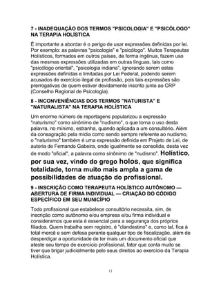7 - INADEQUAÇÃO DOS TERMOS "PSICOLOGIA" E "PSICÓLOGO"
NA TERAPIA HOLÍSTICA
É importante a abordar é o perigo de usar expressões definidas por lei.
Por exemplo: as palavras "psicologia" e "psicólogo". Muitos Terapeutas
Holísticos, formados em outros países, de forma ingênua, fazem uso
das mesmas expressões utilizadas em outras línguas, tais como
"psicólogo oriental", "psicologia indiana", ignorando serem estas
expressões definidas e limitadas por Lei Federal, podendo serem
acusados de exercício ilegal de profissão, pois tais expressões são
prerrogativas de quem estiver devidamente inscrito junto ao CRP
(Conselho Regional de Psicologia).
8 - INCONVENIÊNCIAS DOS TERMOS "NATURISTA" E
"NATURALISTA" NA TERAPIA HOLÍSTICA
Um enorme número de reportagens popularizou a expressão
"naturismo" como sinônimo de "nudismo", o que torna o uso desta
palavra, no mínimo, estranha, quando aplicada a um consultório. Além
da consagração pela mídia como sendo sempre referente ao nudismo,
o "naturismo" também é uma expressão definida em Projeto de Lei, de
autoria de Fernando Gabeira, onde igualmente se consolida, desta vez
de modo "oficial", a palavra como sinônimo de "nudismo". Holístico,
por sua vez, vindo do grego holos, que significa
totalidade, torna muito mais ampla a gama de
possibilidades de atuação do profissional.
9 - INSCRIÇÃO COMO TERAPEUTA HOLÍSTICO AUTÔNOMO —
ABERTURA DE FIRMA INDIVIDUAL — CRIAÇÃO DO CÓDIGO
ESPECÍFICO EM SEU MUNICÍPIO
Todo profissional que estabelece consultório necessita, sim, de
inscrição como autônomo e/ou empresa e/ou firma individual e
consideramos que esta é essencial para a segurança dos próprios
filiados. Quem trabalha sem registro, é "clandestino" e, como tal, fica à
total mercê e sem defesa perante qualquer tipo de fiscalização, além de
desperdiçar a oportunidade de ter mais um documento oficial que
ateste seu tempo de exercício profissional, fator que conta muito se
tiver que brigar judicialmente pelo seus direitos ao exercício da Terapia
Holística.
11
 