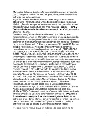 Municípios de todo o Brasil, de forma majoritária, acatam a inscrição
como Terapeuta Holístico autônomo, pois, afinal, são mais impostos
entrando nos cofres públicos.
Algumas cidades ainda não possuem este código e é impossível
obrigar uma Prefeitura a criar um código específico para Terapeuta
Holístico, ficando a cargo do bom-senso. Neste caso, a melhor e mais
rápida alternativa é a abertura de Firma Individual (código — 8516-2-
Outras atividades relacionadas com a atenção à saúde), uma saída
eficiente e barata.
Como as condições de abertura variam em cada cidade, será
fundamental encontrar um Contador experiente em sua própria região.
Ao preencher a Declaração de Firma Individual, tome cuidado para
escolher um Nome Comercial que não pareça com nome de "farmácia"
ou de "consultório médico". Usem, por exemplo, "FULANO DE TAL —
Terapia Holística M.E." No campo Objeto/Atividade Econômica,
preencham com o máximo de detalhes, por exemplo: "PRESTAÇÃO
DE SERVIÇOS E ORIENTAÇÃO EM TERAPIA HOLÍSTICA,TAIS
COMO: ACUPUNTURA, SHIATSU, MASSOTERAPIA E SIMILARES."
Observação: as técnicas citadas são meramente ilustrativas; cada um
pode adaptar esta lista com as técnicas que realmente use ou pretenda
vir a usar. Se a empresa pretende crescer, talvez o ideal seja abrir uma
Sociedade Civil Com Fins Lucrativos. Neste caso, é preciso ter pelo
menos um sócio e registrarem o Contrato Social, tirar CGC junto à
Receita Federal, o DIF — Documento de Identificação Fiscal junto à
Secretaria de Fazenda e Planejamento. A Razão Social seria, por
exemplo, "Centro de Atendimento de Terapia Holística FULANO DE
TAL S/C Ltda.", Tipo de Contribuinte: Sociedade Por Quota de Resp.
Limitada, poderia ter, também, Nome Fantasia; Código de Atividade
Econômica — ISS: o nº varia para cada região. O Alvará de
Funcionamento deverá ser obtido junto à Divisão Regional de
Licenciamento / Serviço de Licenciamento de Atividades Econômicas.
Não se preocupe: para um Contador experiente isto será fácil.
MUITA ATENÇÃO: é questionável se o Terapeuta Holístico precisa de
alvará da Vigilância Sanitária para trabalhar, entretanto, a Vigilância
Sanitária em todo o país é extremamente rigorosa. Portanto, se
estiverem pretendendo atender como Terapeutas e vender os produtos
que recomendam, não convém! A Vigilância Sanitária considera
antiético este tipo de atitude e tudo fará para fechar o local.
Por este mesmo motivo é que um médico não pode ser dono de
12
 