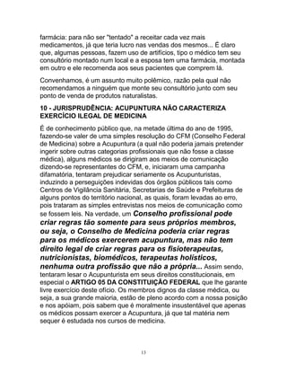farmácia: para não ser "tentado" a receitar cada vez mais
medicamentos, já que teria lucro nas vendas dos mesmos... É claro
que, algumas pessoas, fazem uso de artifícios, tipo o médico tem seu
consultório montado num local e a esposa tem uma farmácia, montada
em outro e ele recomenda aos seus pacientes que comprem lá.
Convenhamos, é um assunto muito polêmico, razão pela qual não
recomendamos a ninguém que monte seu consultório junto com seu
ponto de venda de produtos naturalistas.
10 - JURISPRUDÊNCIA: ACUPUNTURA NÃO CARACTERIZA
EXERCÍCIO ILEGAL DE MEDICINA
É de conhecimento público que, na metade última do ano de 1995,
fazendo-se valer de uma simples resolução do CFM (Conselho Federal
de Medicina) sobre a Acupuntura (a qual não poderia jamais pretender
ingerir sobre outras categorias profissionais que não fosse a classe
médica), alguns médicos se dirigiram aos meios de comunicação
dizendo-se representantes do CFM, e, iniciaram uma campanha
difamatória, tentaram prejudicar seriamente os Acupunturistas,
induzindo a perseguições indevidas dos órgãos públicos tais como
Centros de Vigilância Sanitária, Secretarias de Saúde e Prefeituras de
alguns pontos do território nacional, as quais, foram levadas ao erro,
pois trataram as simples entrevistas nos meios de comunicação como
se fossem leis. Na verdade, um Conselho profissional pode
criar regras tão somente para seus próprios membros,
ou seja, o Conselho de Medicina poderia criar regras
para os médicos exercerem acupuntura, mas não tem
direito legal de criar regras para os fisioterapeutas,
nutricionistas, biomédicos, terapeutas holísticos,
nenhuma outra profissão que não a própria... Assim sendo,
tentaram lesar o Acupunturista em seus direitos constitucionais, em
especial o ARTIGO 05 DA CONSTITUIÇÃO FEDERAL que lhe garante
livre exercício deste ofício. Os membros dignos da classe médica, ou
seja, a sua grande maioria, estão de pleno acordo com a nossa posição
e nos apóiam, pois sabem que é moralmente insustentável que apenas
os médicos possam exercer a Acupuntura, já que tal matéria nem
sequer é estudada nos cursos de medicina.
13
 