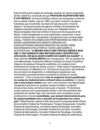 Esta temática já foi objeto de avaliação recente em vários colegiados,
sendo unânime a conclusão de que PRATICAR ACUPUNTURA NÃO
É ATO MÉDICO. Já houve tentativa anterior de monopolizar a técnica
para a classe médica, isto em 1993, por parte, inclusive, de alguns
indivíduos que novamente nos dias de hoje procuram o mesmo
objetivo. Tal absurdo partiu de alguns membros da Secretaria de
Vigilância Sanitária (Brasília) que emitiu um "Relatório Final e
Recomendações/ Seminário Sobre O Exercício Da Acupuntura No
Brasil", onde extrapolando as suas atribuições, procuravam, numa
atitude corporativista, monopolizar a Acupuntura como exclusividade
médica. TODOS OS CONSELHOS PROFISSIONAIS DA ÁREA DE
SAÚDE ASSINARAM DOCUMENTO DIRIGIDO AO
EXCELENTÍSSIMO SENHOR MINISTRO DA SAÚDE ONDE
DISCORDAM DO RELATÓRIO E CONCLUEM SOBRE A
ACUPUNTURA: "A MESMA NÃO É UMA PRÁTICA MÉDICA MAS,
SIM, E TÃO SOMENTE UMA METODOLOGIA TERAPÊUTICA
APLICÁVEL EM QUALQUER CAMPO DO SABER NA SAÚDE". E
mais, afirmam OFICIALMENTE ser a Acupuntura: "Em se tratando de
uma Metodologia Terapêutica Milenar montada em bases Filosóficas
dispares de qualquer formação acadêmica, em qualquer área
profissional do campo da Saúde no país"; "Estas bases Filosóficas que
movimentaram os Métodos e as Técnicas de Acupuntura são distintos
dos princípios de diagnóstico e metodologia terapêuticas que
movimentam academicamente as práticas de Saúde do mundo
ocidental"; " Para a Acupuntura não há exigência de pré-qualificação
no campo da medicina tanto no Brasil como no exterior. A mesma
não é uma prática médica mas, sim, e tão somente uma Metodologia
Terapêutica aplicável em qualquer campo do Saber na Saúde".
Acrescentam ainda, de forma muito justa e honesta: "O Seminário
contou apenas com a participação restrita e não representativa das
profissões de Saúde, haja visto não terem sido convidados outros
profissionais e mesmo autodidatas, que sempre demonstraram grau
de responsabilidade com a questão da Acupuntura em nosso
país". Relembrando: assinam este documento os representante oficiais
dos Conselho Federal de Fisioterapia e Terapia Ocupacional, Conselho
Federal de Nutricionistas, Conselho Federal de Biologia, Conselho
Federal de Odontologia, Conselho Federal de Farmácia, Conselho
Federal de Biomedicina, Conselho Federal de Psicologia, Conselho
Federal de Enfermagem, Conselho Federal de Medicina Veterinária,
14
 