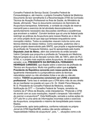 Conselho Federal de Serviço Social, Conselho Federal de
Fonoaudiologia e, até mesmo, o próprio Conselho Federal de Medicina.
Documento de teor semelhante é a Recomendação 27/93 da Comissão
Técnica de Atuação Profissional na Área de Saúde, do Ministério da
Saúde, afirmando: "Que no documento conclusivo do Seminário de
Acupuntura transparece, fortemente, a vontade da criação de reserva
mercantil para o exercício de tal atividade desconsiderando o
aprofundamento necessário das discussões científicas e acadêmicas
que envolvem a matéria". Convém lembrar que só uma lei federal pode
restringir as práticas da Acupuntura para nossos filiados ao e não há
um único projeto de lei que seja que tentasse enquadrá-la como
monopólio médico. Todos os existentes visavam incluí-la como uma
técnica distinta da classe médica. Como exemplos, podemos citar o
próprio projeto desenvolvido pelo SINTE, que propõe a regulamentação
da profissão de Terapeuta Holístico, que foi apresentado pelo ilustre
Deputado José de Abreu, além dos anteriores do então senador
Valmir Campelo que propunha a profissão de Terapeuta em Medicina
Natural (projeto de Lei do Senado número 306, de 1991), além do PLC
67/95, e, o projeto mais explícito sobre Acupuntura, de autoria do então
senador, e ex- PRESIDENTE DA REPÚBLICA, FERNANDO
HENRIQUE CARDOSO, que dispõe sobre o exercício da profissão de
Técnico em Acupuntura. Muito nos gratifica saber que o próprio
Presidente da República concorda com nosso ponto de vista.
Igualmente interessante é a jurisprudência sobre as técnicas
naturalistas serem ou não atividades lícitas e se são ou não ato
médico: TODOS os pareceres concluíram ser LIVRE o exercício
profissional. Tanto isso é verdade que o CFM abriu mão de seu direito
de se manifestar na ocasião em que o Sr. Dr. Waldir Paiva Mesquita,
M. D. Presidente do Conselho Federal de Medicina, recebeu a
Notificação do CFT — Conselho Federal de Terapia, remetida via
Cartório do 2º Ofício de Brasília, onde interpelamos: "Pretende o CFM,
de acordo com as suas resoluções, impedir o terapeuta "não-médico"
de exercer a acupuntura?". Esta Notificação, somada a outras ações do
CFT pôs fim a uma série de informações incorretas sobre o exercício
da Acupuntura, conquistando o máximo de tranqüilidade para nossos
filiados.
Curiosamente, após tanta polêmica, conforme noticiado no próprio
Jornal do CFM (Ago/Set/96), acabou não sendo validada a
"especialidade médica de acupuntura", pois, "... situações como a da
15
 