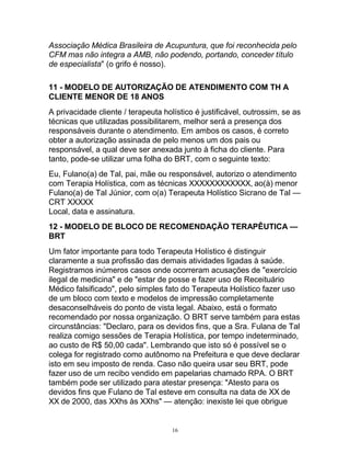 Associação Médica Brasileira de Acupuntura, que foi reconhecida pelo
CFM mas não integra a AMB, não podendo, portando, conceder título
de especialista" (o grifo é nosso).
11 - MODELO DE AUTORIZAÇÃO DE ATENDIMENTO COM TH A
CLIENTE MENOR DE 18 ANOS
A privacidade cliente / terapeuta holístico é justificável, outrossim, se as
técnicas que utilizadas possibilitarem, melhor será a presença dos
responsáveis durante o atendimento. Em ambos os casos, é correto
obter a autorização assinada de pelo menos um dos pais ou
responsável, a qual deve ser anexada junto à ficha do cliente. Para
tanto, pode-se utilizar uma folha do BRT, com o seguinte texto:
Eu, Fulano(a) de Tal, pai, mãe ou responsável, autorizo o atendimento
com Terapia Holística, com as técnicas XXXXXXXXXXXX, ao(à) menor
Fulano(a) de Tal Júnior, com o(a) Terapeuta Holístico Sicrano de Tal —
CRT XXXXX
Local, data e assinatura.
12 - MODELO DE BLOCO DE RECOMENDAÇÃO TERAPÊUTICA —
BRT
Um fator importante para todo Terapeuta Holístico é distinguir
claramente a sua profissão das demais atividades ligadas à saúde.
Registramos inúmeros casos onde ocorreram acusações de "exercício
ilegal de medicina" e de "estar de posse e fazer uso de Receituário
Médico falsificado", pelo simples fato do Terapeuta Holístico fazer uso
de um bloco com texto e modelos de impressão completamente
desaconselháveis do ponto de vista legal. Abaixo, está o formato
recomendado por nossa organização. O BRT serve também para estas
circunstâncias: "Declaro, para os devidos fins, que a Sra. Fulana de Tal
realiza comigo sessões de Terapia Holística, por tempo indeterminado,
ao custo de R$ 50,00 cada". Lembrando que isto só é possível se o
colega for registrado como autônomo na Prefeitura e que deve declarar
isto em seu imposto de renda. Caso não queira usar seu BRT, pode
fazer uso de um recibo vendido em papelarias chamado RPA. O BRT
também pode ser utilizado para atestar presença: "Atesto para os
devidos fins que Fulano de Tal esteve em consulta na data de XX de
XX de 2000, das XXhs às XXhs" — atenção: inexiste lei que obrigue
16
 