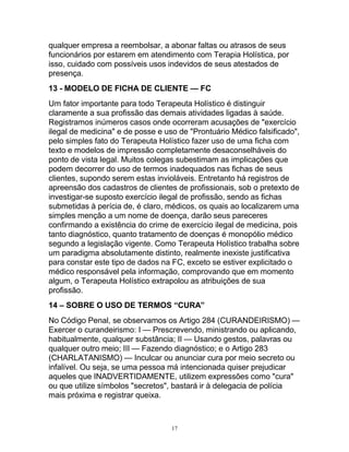 qualquer empresa a reembolsar, a abonar faltas ou atrasos de seus
funcionários por estarem em atendimento com Terapia Holística, por
isso, cuidado com possíveis usos indevidos de seus atestados de
presença.
13 - MODELO DE FICHA DE CLIENTE — FC
Um fator importante para todo Terapeuta Holístico é distinguir
claramente a sua profissão das demais atividades ligadas à saúde.
Registramos inúmeros casos onde ocorreram acusações de "exercício
ilegal de medicina" e de posse e uso de "Prontuário Médico falsificado",
pelo simples fato do Terapeuta Holístico fazer uso de uma ficha com
texto e modelos de impressão completamente desaconselháveis do
ponto de vista legal. Muitos colegas subestimam as implicações que
podem decorrer do uso de termos inadequados nas fichas de seus
clientes, supondo serem estas invioláveis. Entretanto há registros de
apreensão dos cadastros de clientes de profissionais, sob o pretexto de
investigar-se suposto exercício ilegal de profissão, sendo as fichas
submetidas à perícia de, é claro, médicos, os quais ao localizarem uma
simples menção a um nome de doença, darão seus pareceres
confirmando a existência do crime de exercício ilegal de medicina, pois
tanto diagnóstico, quanto tratamento de doenças é monopólio médico
segundo a legislação vigente. Como Terapeuta Holístico trabalha sobre
um paradigma absolutamente distinto, realmente inexiste justificativa
para constar este tipo de dados na FC, exceto se estiver explicitado o
médico responsável pela informação, comprovando que em momento
algum, o Terapeuta Holístico extrapolou as atribuições de sua
profissão.
14 – SOBRE O USO DE TERMOS “CURA”
No Código Penal, se observamos os Artigo 284 (CURANDEIRISMO) —
Exercer o curandeirismo: I — Prescrevendo, ministrando ou aplicando,
habitualmente, qualquer substância; II — Usando gestos, palavras ou
qualquer outro meio; III — Fazendo diagnóstico; e o Artigo 283
(CHARLATANISMO) — Inculcar ou anunciar cura por meio secreto ou
infalível. Ou seja, se uma pessoa má intencionada quiser prejudicar
aqueles que INADVERTIDAMENTE, utilizem expressões como "cura"
ou que utilize símbolos "secretos", bastará ir à delegacia de polícia
mais próxima e registrar queixa.
17
 