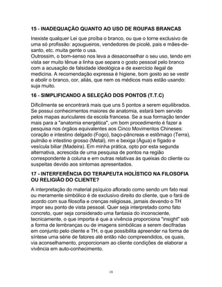 15 - INADEQUAÇÃO QUANTO AO USO DE ROUPAS BRANCAS
Inexiste qualquer Lei que proíba o branco, ou que o torne exclusivo de
uma só profissão: açougueiros, vendedores de picolé, pais e mães-de-
santo, etc. muita gente o usa.
Outrossim, o bom-senso nos leva a desaconselhar o seu uso, tendo em
vista ser muito tênue a linha que separa o gosto pessoal pelo branco
com a acusação de falsidade ideológica e de exercício ilegal de
medicina. A recomendação expressa é higiene, bom gosto ao se vestir
e abolir o branco, cor, aliás, que nem os médicos mais estão usando:
suja muito.
16 - SIMPLIFICANDO A SELEÇÃO DOS PONTOS (T.T.C)
Dificilmente se encontrará mais que uns 5 pontos a serem equilibrados.
Se possui conhecimentos maiores de anatomia, estará bem servido
pelos mapas auriculares da escola francesa. Se a sua formação tender
mais para a "anatomia energética", um bom procedimento é fazer a
pesquisa nos órgãos equivalentes aos Cinco Movimentos Chineses:
coração e intestino delgado (Fogo), baço-pâncreas e estômago (Terra),
pulmão e intestino grosso (Metal), rim e bexiga (Água) e fígado e
vesícula biliar (Madeira). Em minha prática, opto por esta segunda
alternativa, acrescida de uma pesquisa de pontos na região
correspondente à coluna e em outras relativas às queixas do cliente ou
suspeitas devido aos sintomas apresentados.
17 - INTERFERÊNCIA DO TERAPEUTA HOLÍSTICO NA FILOSOFIA
OU RELIGIÃO DO CLIENTE?
A interpretação do material psíquico aflorado como sendo um fato real
ou meramente simbólico é de exclusivo direito do cliente, que o fará de
acordo com sua filosofia e crenças religiosas, jamais devendo o TH
impor seu ponto de vista pessoal. Quer seja interpretado como fato
concreto, quer seja considerado uma fantasia do inconsciente,
tecnicamente, o que importa é que a vivência proporciona "insight" sob
a forma de lembranças ou de imagens simbólicas a serem decifradas
em conjunto pelo cliente e TH, o que possibilita apreender na forma de
síntese uma série de fatores até então não compreendidos, os quais,
via aconselhamento, proporcionam ao cliente condições de elaborar a
vivência em auto-conhecimento.
18
 
