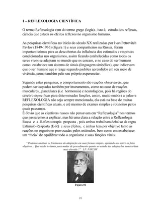 1 – REFLEXOLOGIA CIENTÍFICA
O termo Reflexologia vem do termo grego (logia) , isto é, estudo dos reflexos,
ciência que estuda os efeitos reflexos no organismo humano.
As pesquisas científicas no início do século XX realizadas por Ivan Petrovitch
Pavlov (1849-1936) (figura 1) e seus companheiros na Rússia, foram
importantíssimas para as descobertas da influência dos estímulos e respostas
condicionadas nos organismos, assim ficando estabelecidas como todos os
seres vivos se adaptam no mundo que os cercam, e no caso do ser humano
como estabelece um sistema de sinais (linguagem simbólica), que indicavam
que o ser humano age e reage segundo padrões aprendidos em seu meio de
vivência, como também pelo seu próprio experenciar.
Segundo estas pesquisas, o comportamento são reações observáveis, que
podem ser captadas também por instrumentos, como no caso de reações
musculares, glandulares (i.e hormonais) e neurológicas, pois há regiões do
cérebro específicas para determinadas funções, assim, muito embora a palavra
REFLEXOLOGIA não seja sempre mencionada, ela está na base de muitas
pesquisas científicas atuais, e até mesmo de exames simples e rotineiros pelos
quais passamos.
É óbvio que os cientistas russos não pensavam em “Reflexologia” nos termos
que passaremos a explicar, mas há uma clara a relação entre a Reflexologia
Russa e a Reflexoterapia proposta , pois ambas trabalham debaixo da regra
Estímulo-Resposta (E-R) e seus efeitos, e ambas tem por objetivo tanto as
reações no organismo provocadas pelos estímulos, bem como em estabelecer
um “meio” de equilibrar todo o organismo e suas funções vitais.
“ Podemos analisar os fenômenos da adaptação em suas formas simples, apoiando-nos sobre os fatos
objetivos... Que razão teríamos para mudar de procedimento quanto ao estudo das adaptações numa ordem
mais elevada ?” I.P. PAVLOV
Figura 01
21
 